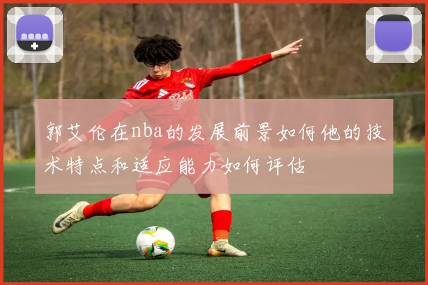 郭艾伦在nba的发展前景如何他的技术特点和适应能力如何评估