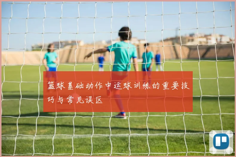 篮球基础动作中运球训练的重要技巧与常见误区
