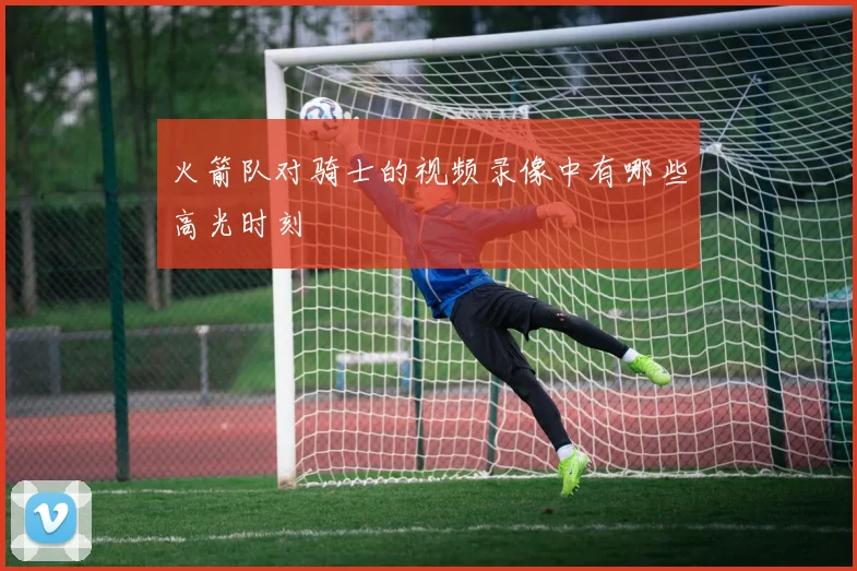 火箭队对骑士的视频录像中有哪些高光时刻