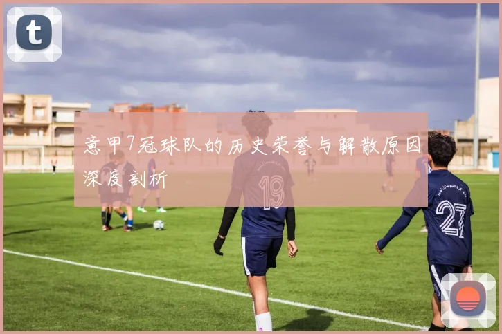 意甲7冠球队的历史荣誉与解散原因深度剖析
