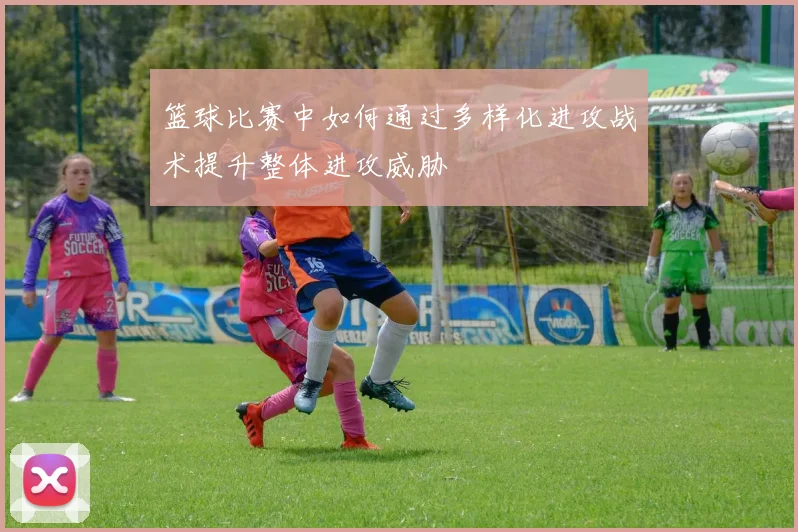 篮球比赛中如何通过多样化进攻战术提升整体进攻威胁