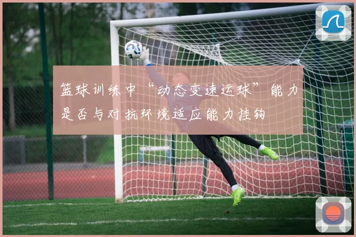 篮球训练中“动态变速运球”能力是否与对抗环境适应能力挂钩